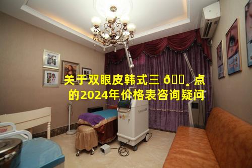 关于双眼皮韩式三 🌸 点的2024年价格表咨询疑问
